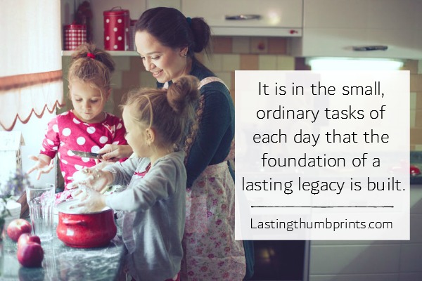 It is in the small, ordinary tasks of each day that the foundation of an eduring legacy is built. Jo Anderson (author of Lasting Thumbprints blog)